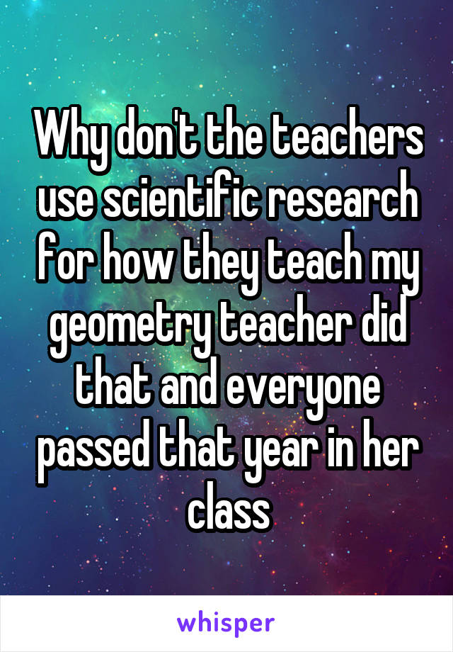 Why don't the teachers use scientific research for how they teach my geometry teacher did that and everyone passed that year in her class