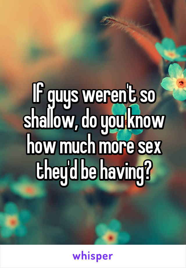 If guys weren't so shallow, do you know how much more sex they'd be having?