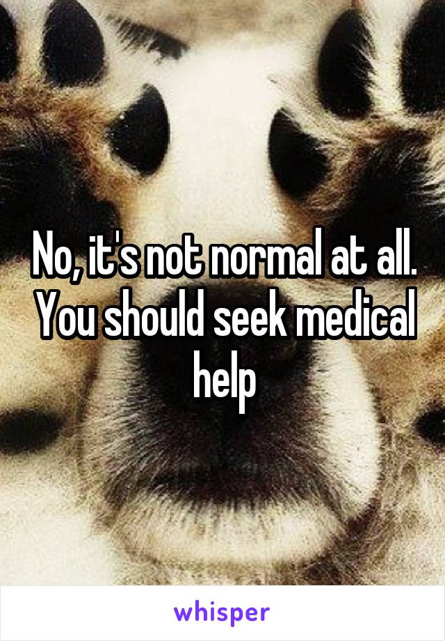 No, it's not normal at all. You should seek medical help