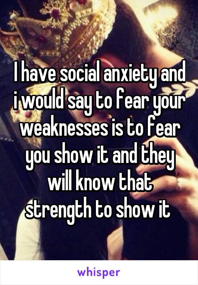 I have social anxiety and i would say to fear your weaknesses is to fear you show it and they will know that strength to show it 