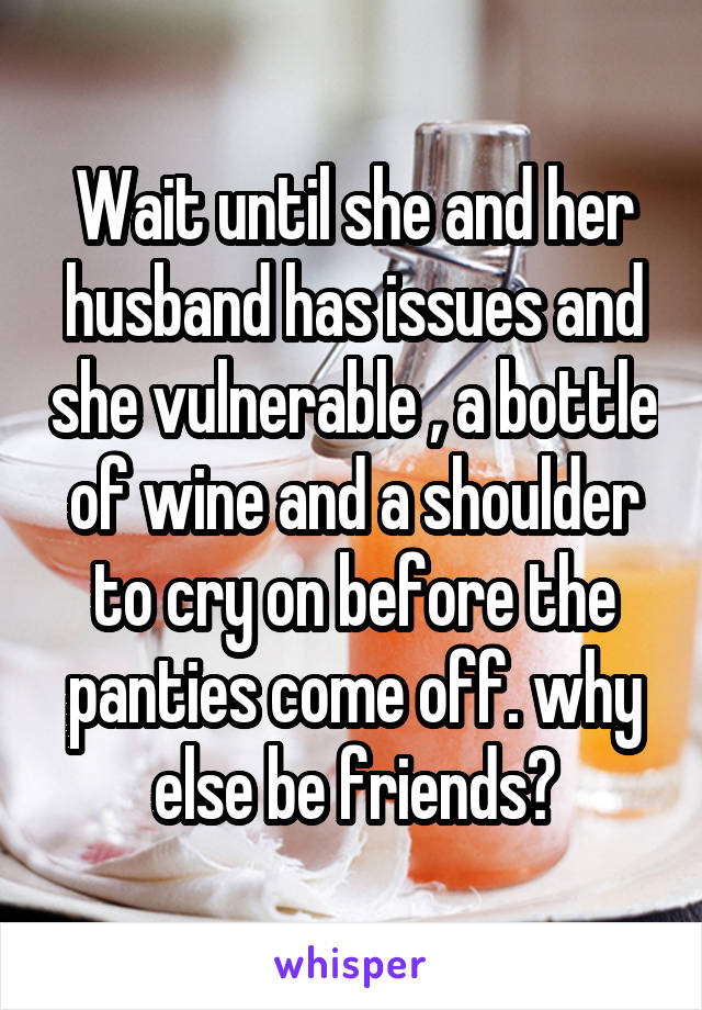 Wait until she and her husband has issues and she vulnerable , a bottle of wine and a shoulder to cry on before the panties come off. why else be friends?