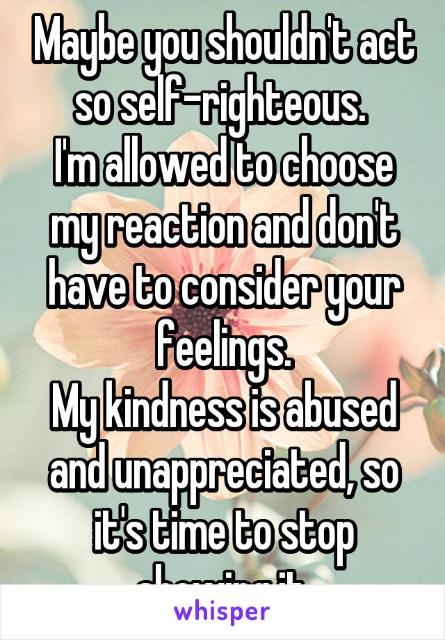 Maybe you shouldn't act so self-righteous. 
I'm allowed to choose my reaction and don't have to consider your feelings.
My kindness is abused and unappreciated, so it's time to stop showing it.