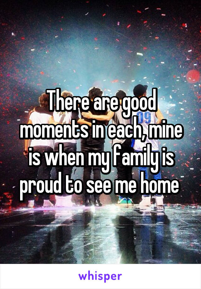 There are good moments in each, mine is when my family is proud to see me home 