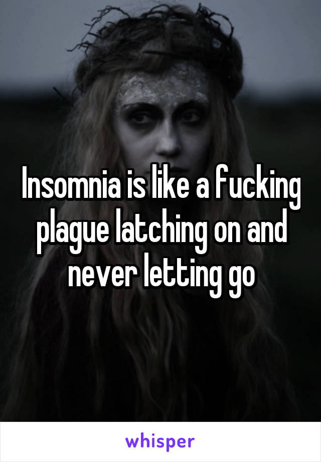 Insomnia is like a fucking plague latching on and never letting go