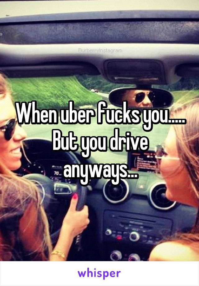 When uber fucks you.....
But you drive anyways...