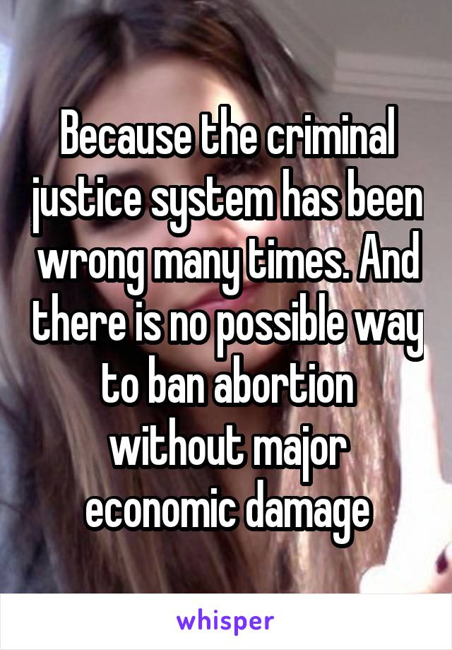 Because the criminal justice system has been wrong many times. And there is no possible way to ban abortion without major economic damage