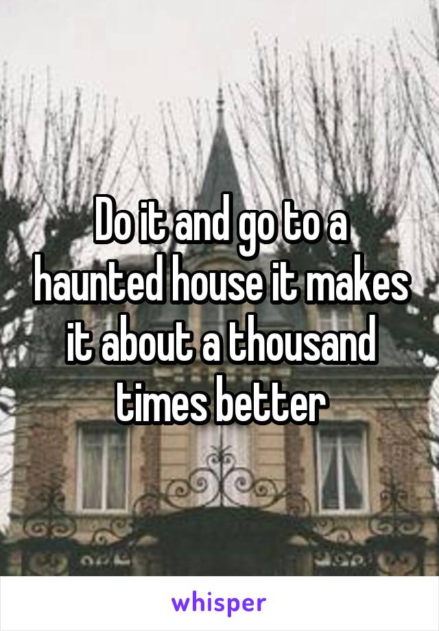 Do it and go to a haunted house it makes it about a thousand times better