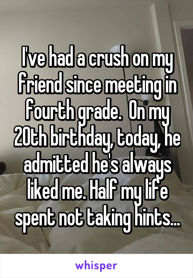 I've had a crush on my friend since meeting in fourth grade.  On my 20th birthday, today, he admitted he's always liked me. Half my life spent not taking hints...