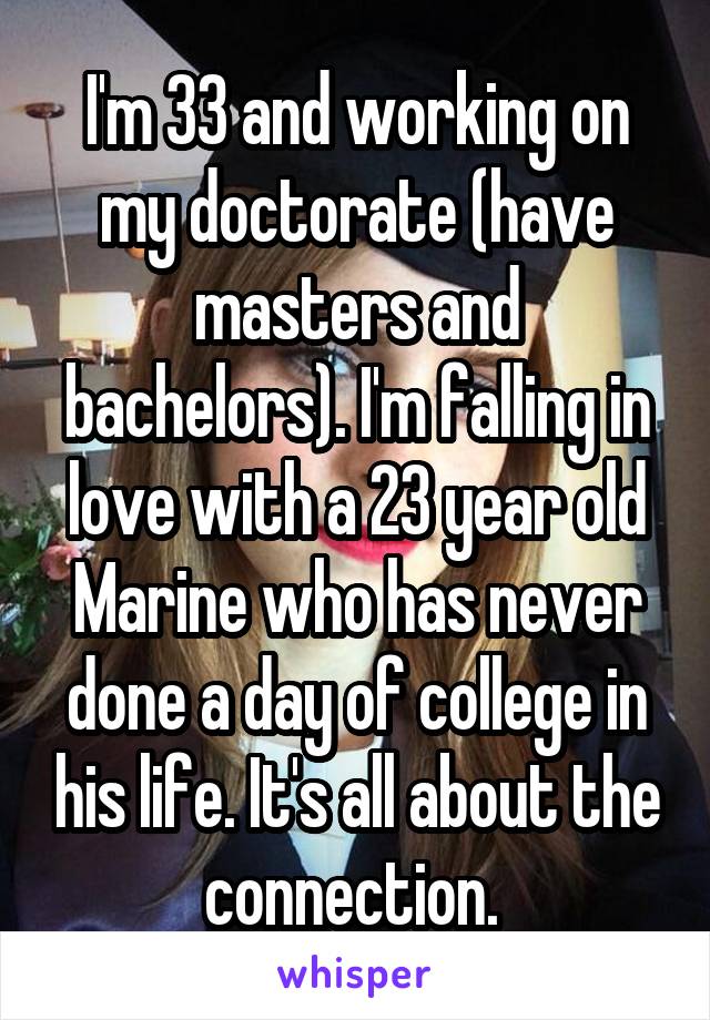 I'm 33 and working on my doctorate (have masters and bachelors). I'm falling in love with a 23 year old Marine who has never done a day of college in his life. It's all about the connection. 