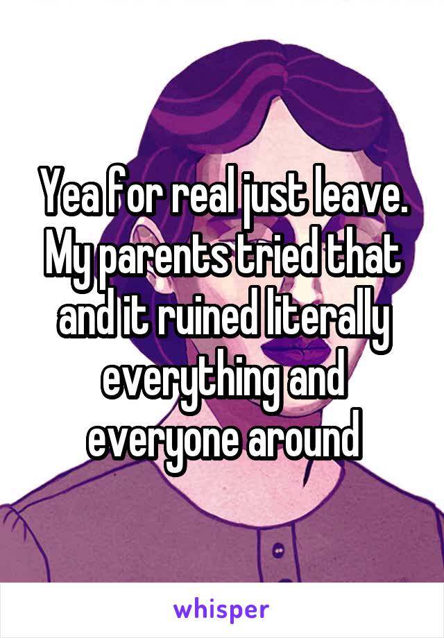Yea for real just leave. My parents tried that and it ruined literally everything and everyone around