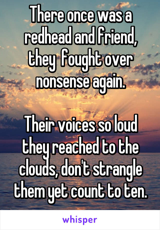 There once was a redhead and friend, they  fought over nonsense again.

Their voices so loud they reached to the clouds, don't strangle them yet count to ten.
