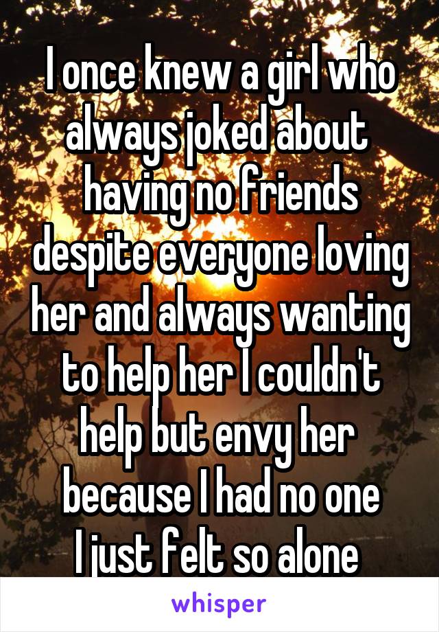I once knew a girl who always joked about  having no friends despite everyone loving her and always wanting to help her I couldn't help but envy her 
because I had no one
I just felt so alone 