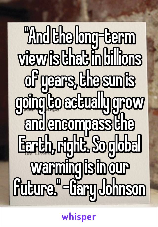 "And the long-term view is that in billions of years, the sun is going to actually grow and encompass the Earth, right. So global warming is in our future." -Gary Johnson