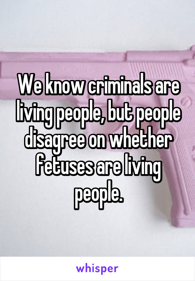 We know criminals are living people, but people disagree on whether fetuses are living people.