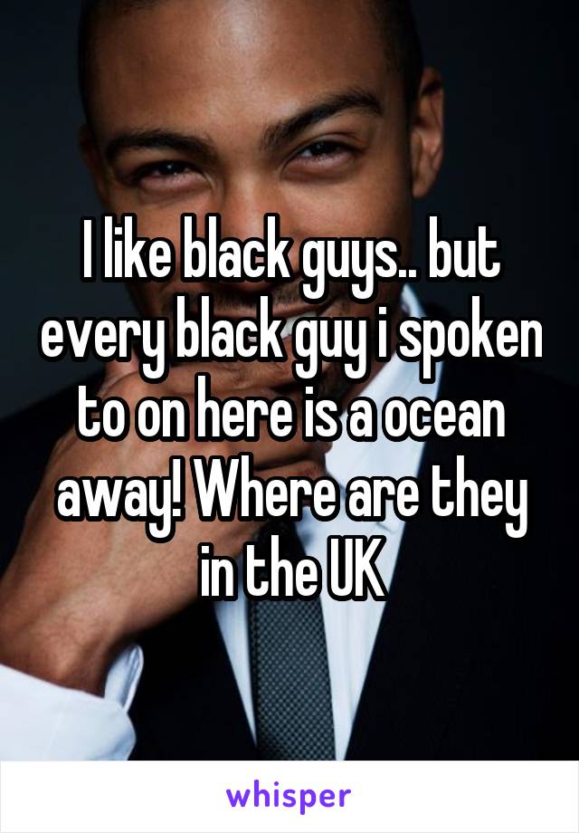 I like black guys.. but every black guy i spoken to on here is a ocean away! Where are they in the UK