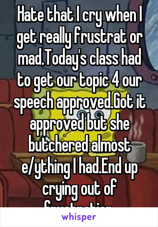 Hate that I cry when I get really frustrat or mad.Today's class had to get our topic 4 our speech approved.Got it approved but she butchered almost e/ything I had.End up crying out of frustration.