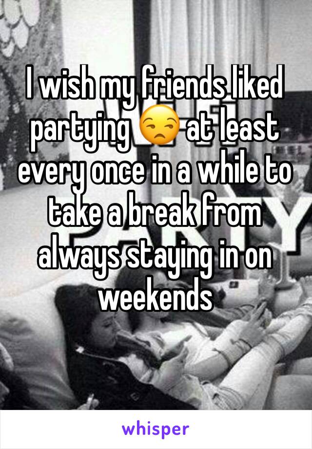 I wish my friends liked partying 😒 at least every once in a while to take a break from always staying in on weekends 