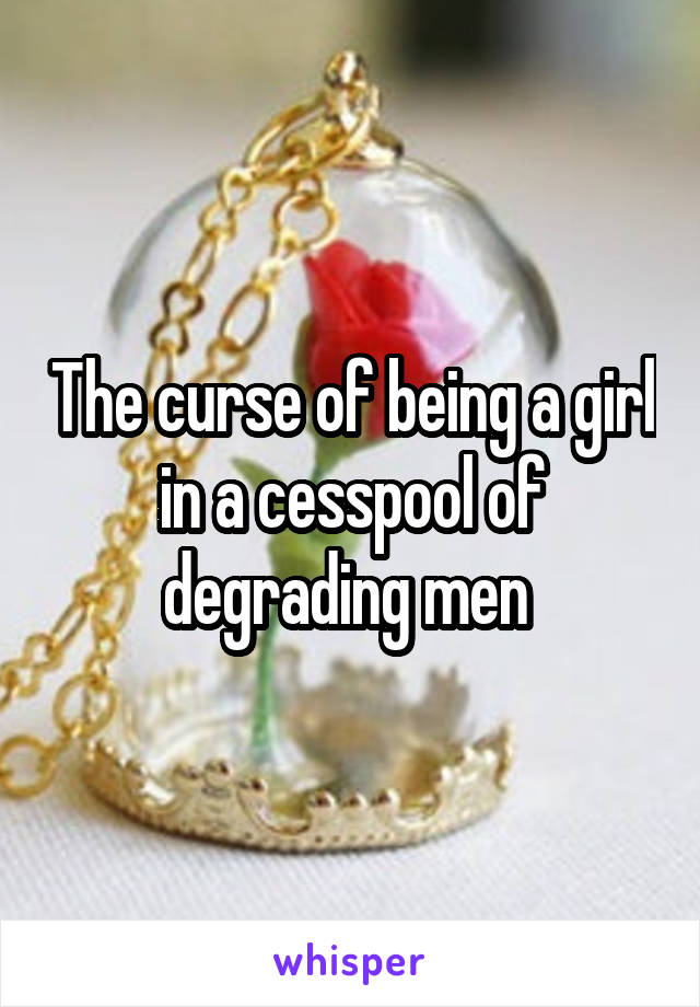 The curse of being a girl in a cesspool of degrading men 