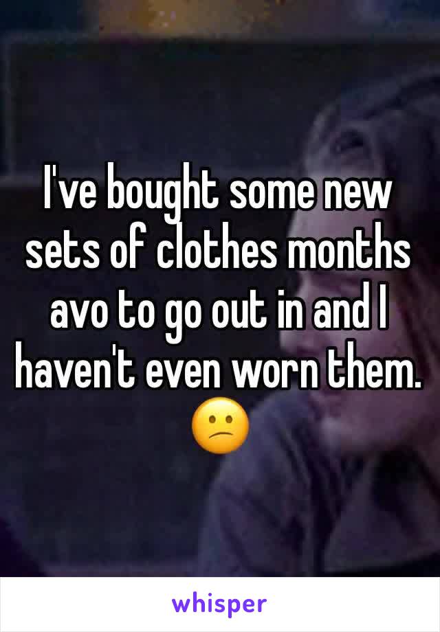 I've bought some new sets of clothes months avo to go out in and I haven't even worn them. 😕 