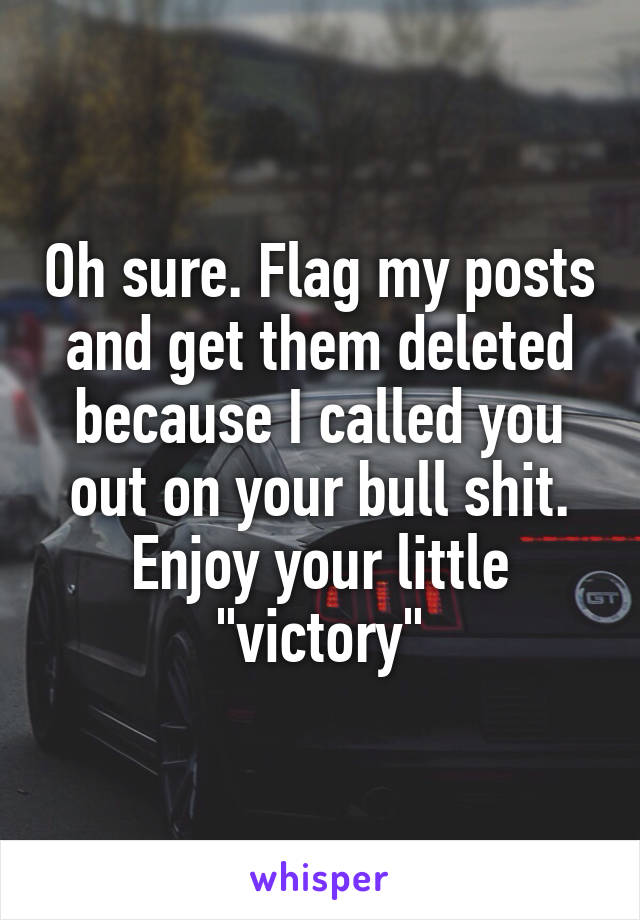 Oh sure. Flag my posts and get them deleted because I called you out on your bull shit. Enjoy your little "victory"
