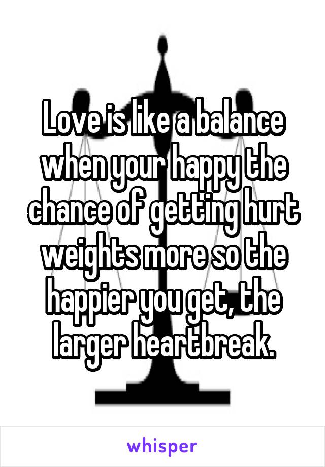 Love is like a balance when your happy the chance of getting hurt weights more so the happier you get, the larger heartbreak.