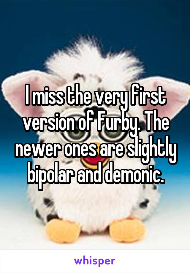 I miss the very first version of Furby. The newer ones are slightly bipolar and demonic.
