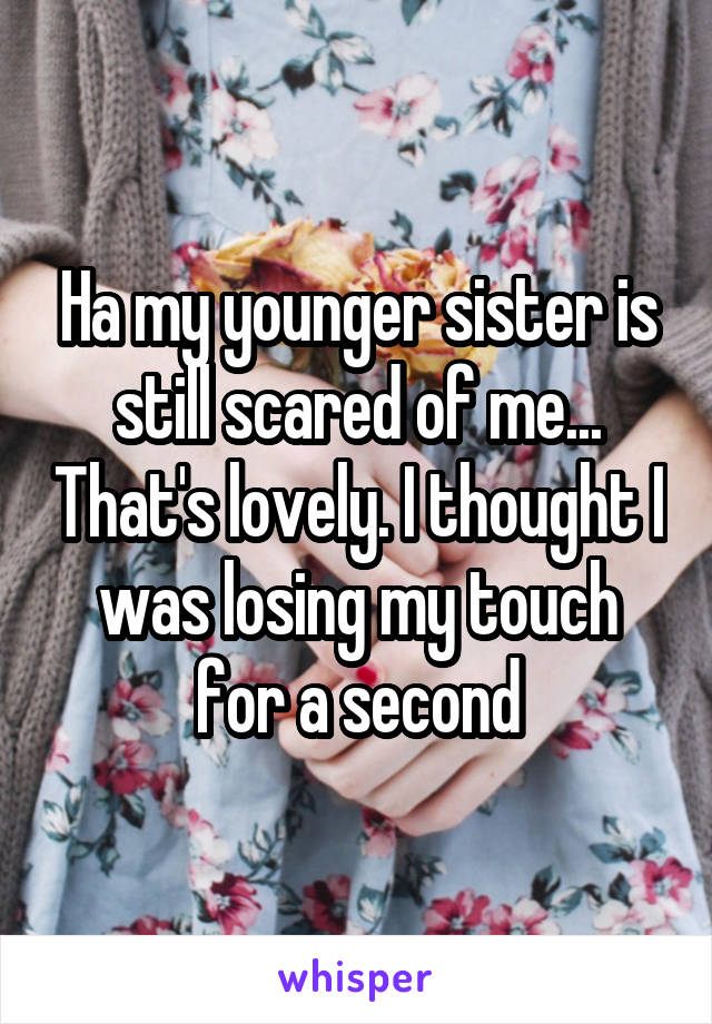 Ha my younger sister is still scared of me... That's lovely. I thought I was losing my touch for a second