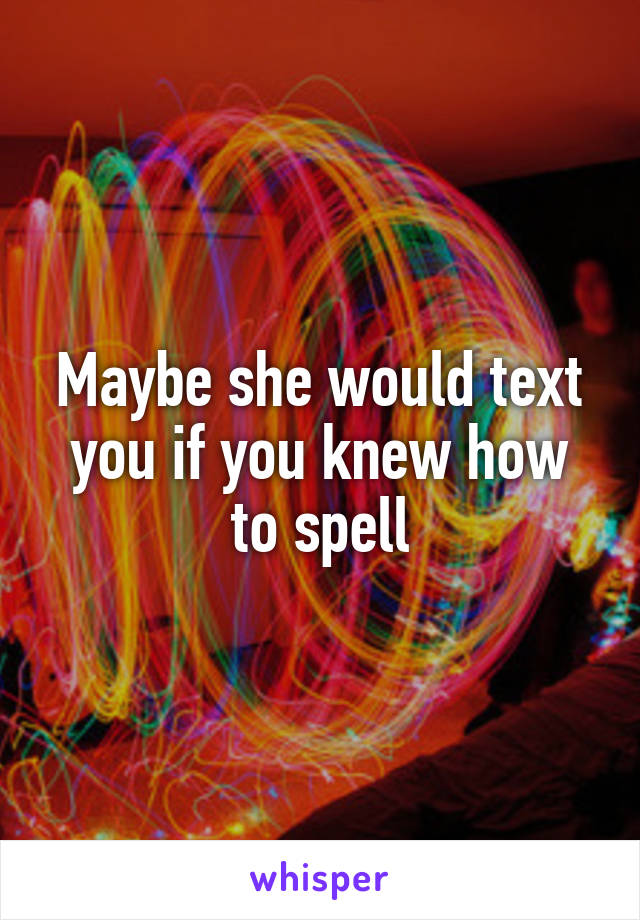 Maybe she would text you if you knew how to spell