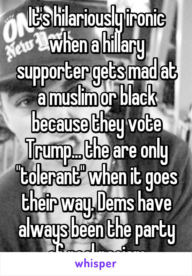 It's hilariously ironic when a hillary supporter gets mad at a muslim or black because they vote Trump... the are only "tolerant" when it goes their way. Dems have always been the party of real racism