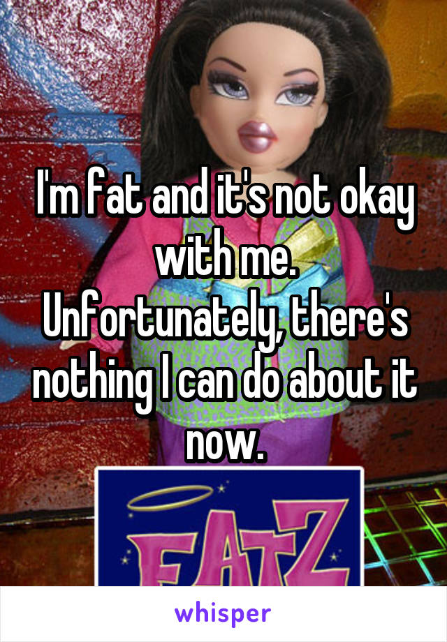 I'm fat and it's not okay with me. Unfortunately, there's nothing I can do about it now.