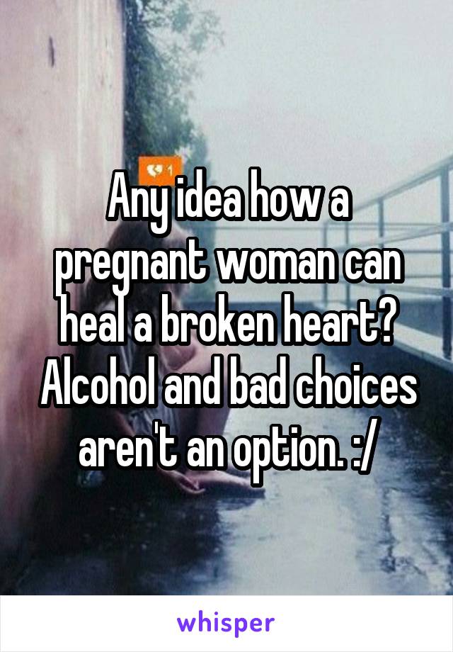 Any idea how a pregnant woman can heal a broken heart? Alcohol and bad choices aren't an option. :/