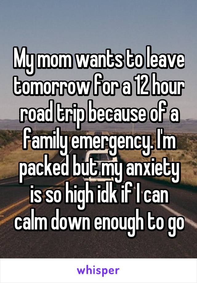 My mom wants to leave tomorrow for a 12 hour road trip because of a family emergency. I'm packed but my anxiety is so high idk if I can calm down enough to go