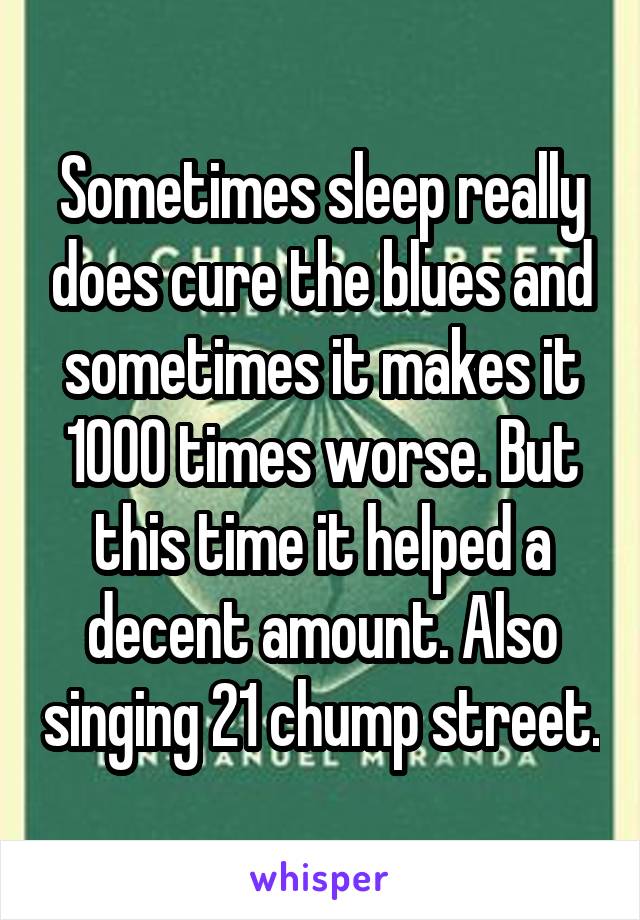 Sometimes sleep really does cure the blues and sometimes it makes it 1000 times worse. But this time it helped a decent amount. Also singing 21 chump street.