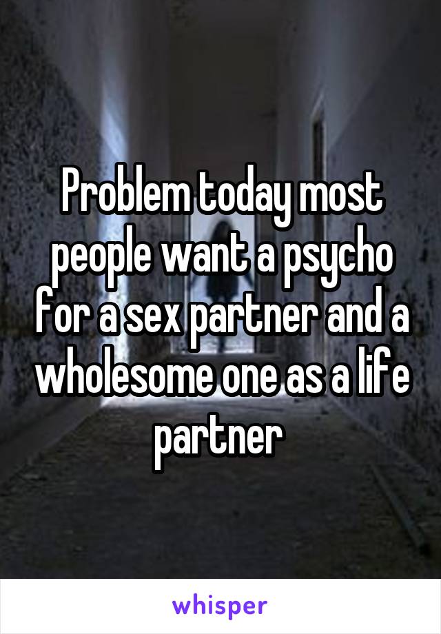 Problem today most people want a psycho for a sex partner and a wholesome one as a life partner 