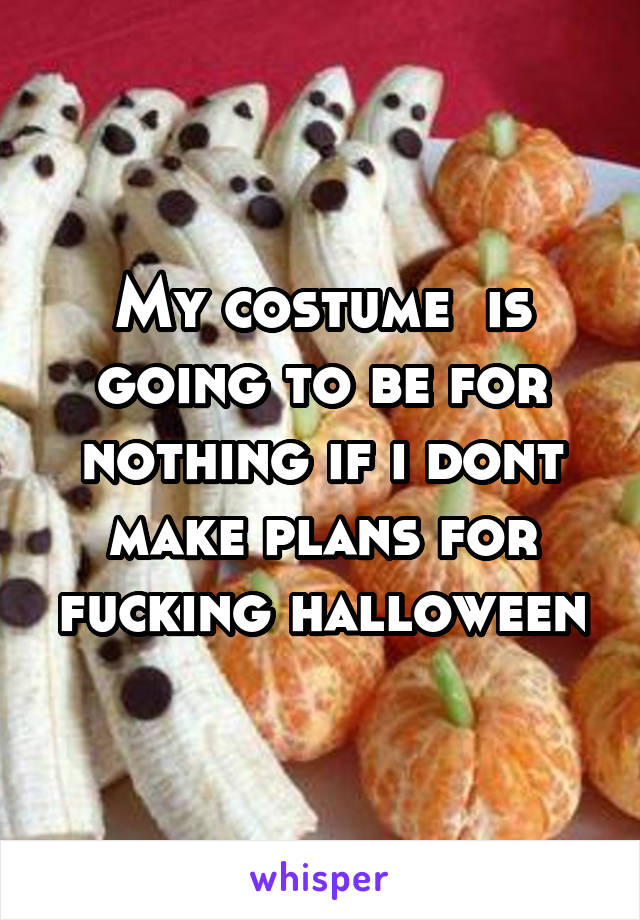My costume  is going to be for nothing if i dont make plans for fucking halloween
