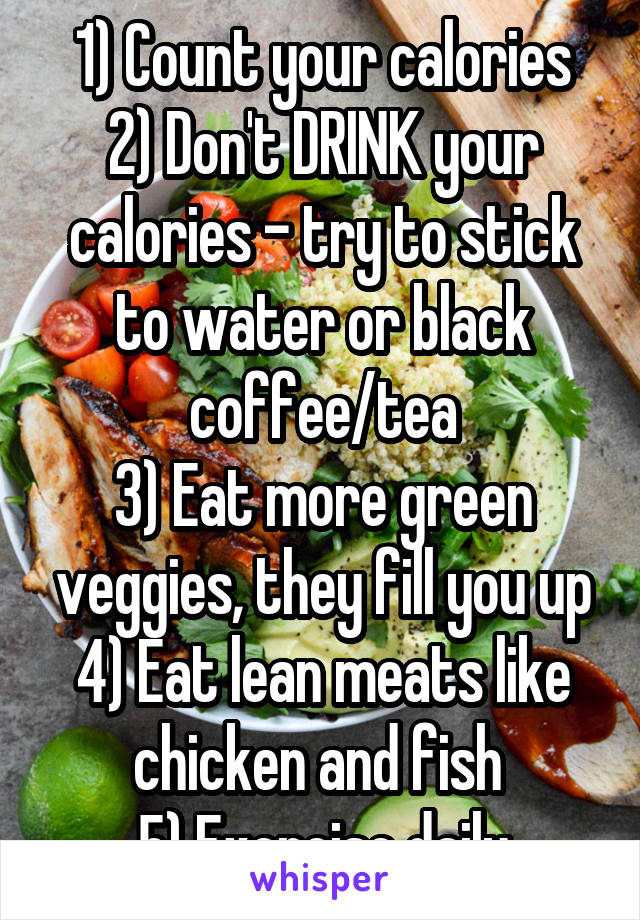 1) Count your calories
2) Don't DRINK your calories - try to stick to water or black coffee/tea
3) Eat more green veggies, they fill you up
4) Eat lean meats like chicken and fish 
5) Exercise daily