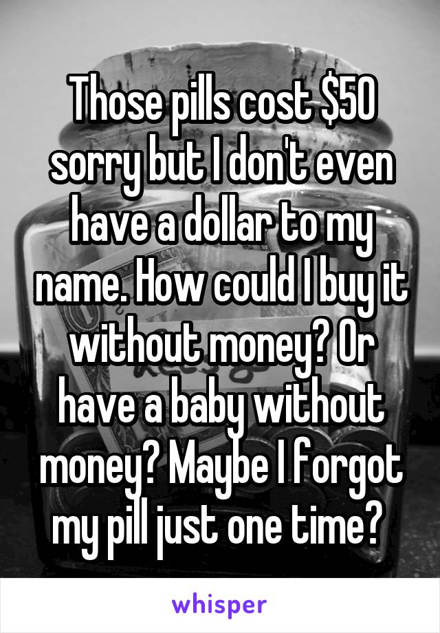 Those pills cost $50 sorry but I don't even have a dollar to my name. How could I buy it without money? Or have a baby without money? Maybe I forgot my pill just one time? 