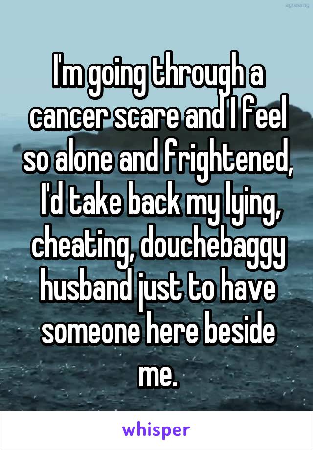 I'm going through a cancer scare and I feel so alone and frightened,  I'd take back my lying, cheating, douchebaggy husband just to have someone here beside me.