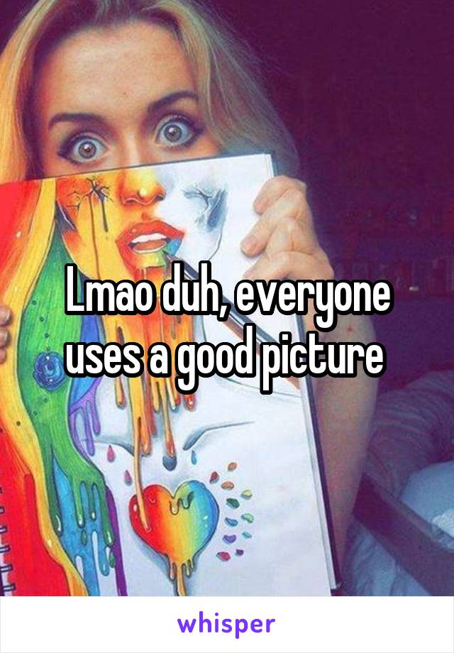 Lmao duh, everyone uses a good picture 