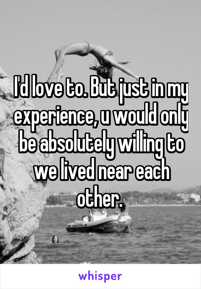 I'd love to. But just in my experience, u would only be absolutely willing to we lived near each other. 