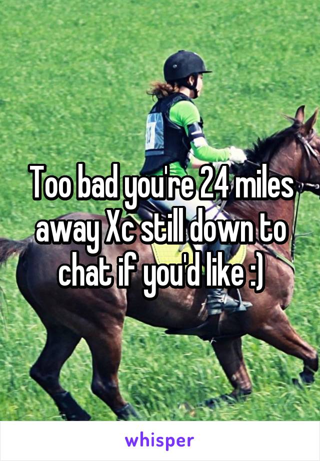 Too bad you're 24 miles away Xc still down to chat if you'd like :)