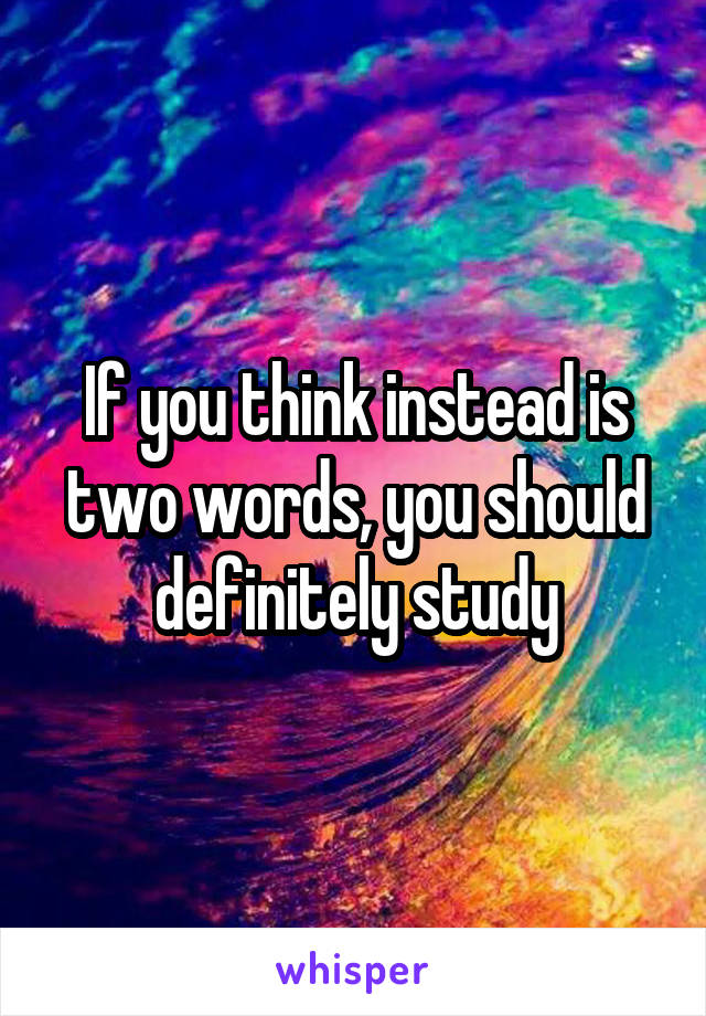 If you think instead is two words, you should definitely study