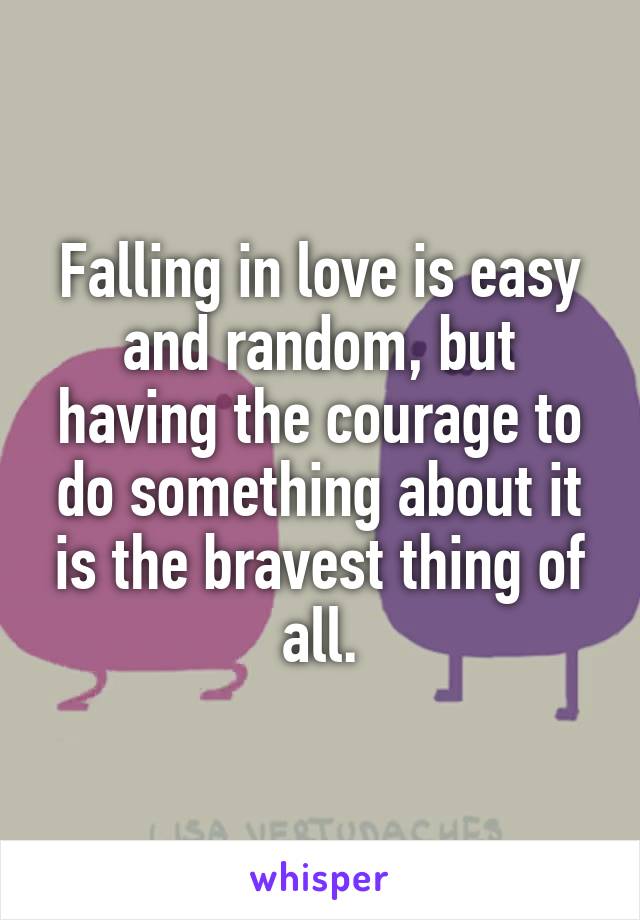Falling in love is easy and random, but having the courage to do something about it is the bravest thing of all.