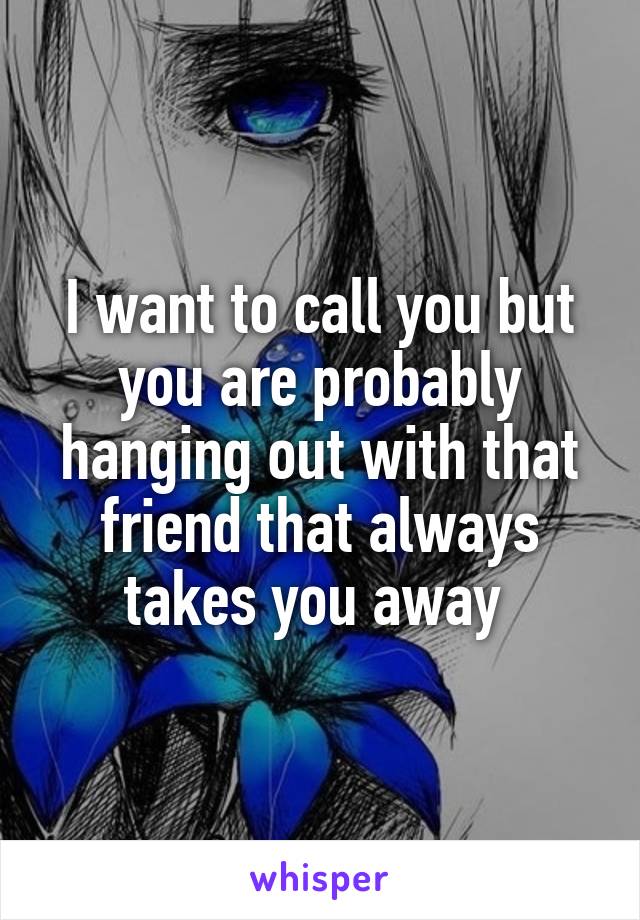I want to call you but you are probably hanging out with that friend that always takes you away 