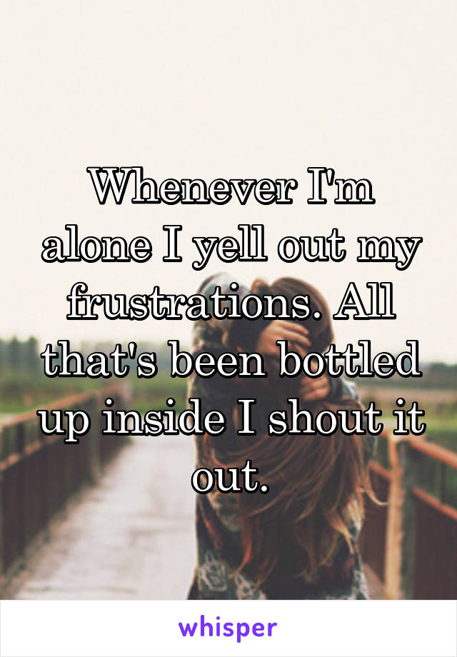 Whenever I'm alone I yell out my frustrations. All that's been bottled up inside I shout it out.