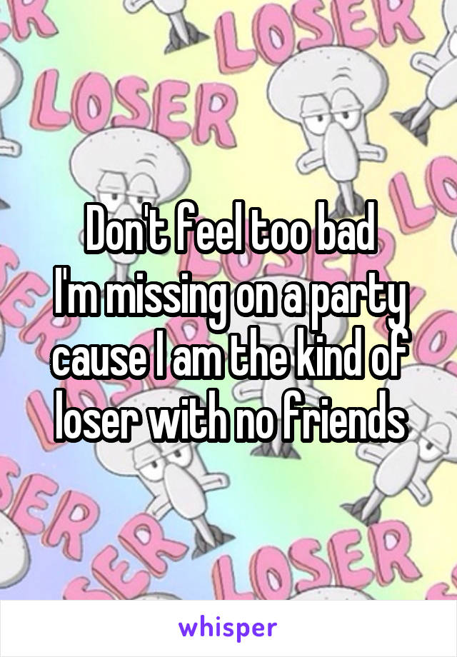 Don't feel too bad
I'm missing on a party cause I am the kind of loser with no friends