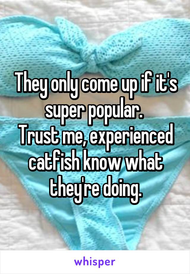 They only come up if it's super popular. 
Trust me, experienced catfish know what they're doing.