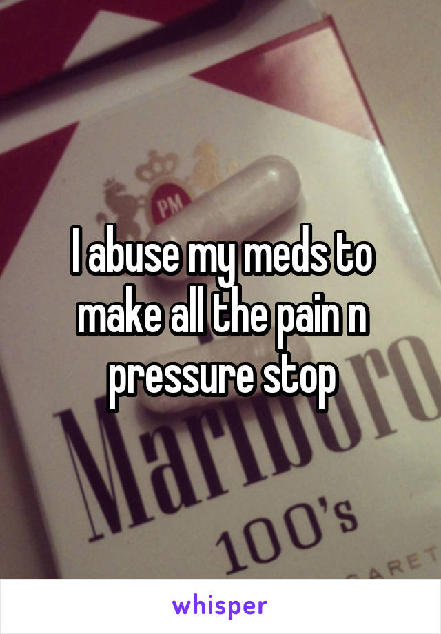 I abuse my meds to make all the pain n pressure stop