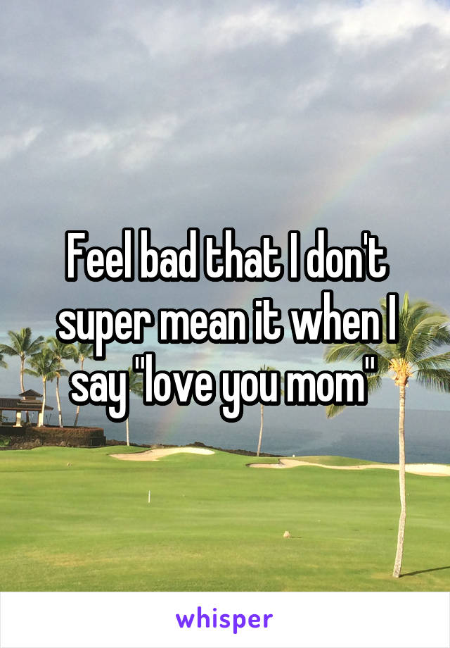 Feel bad that I don't super mean it when I say "love you mom" 