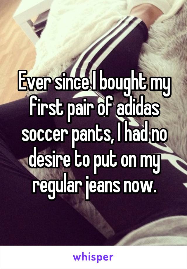 Ever since I bought my first pair of adidas soccer pants, I had no desire to put on my regular jeans now.